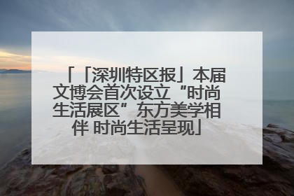 「深圳特区报」本届文博会首次设立“时尚生活展区”东方美学相伴 时尚生活呈现