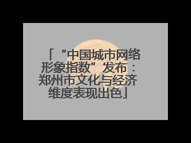 “中国城市网络形象指数”发布：郑州市文化与经济维度表现出色