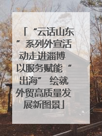 “云话山东”系列外宣活动走进淄博 以服务赋能“出海” 绘就外贸高质量发展新图景