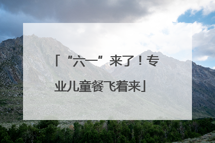 “六一”来了！专业儿童餐飞着来