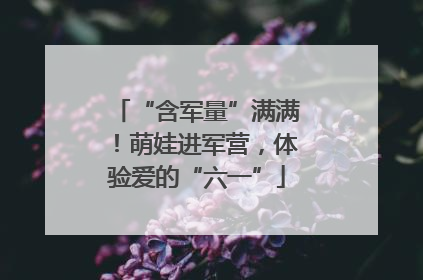 “含军量”满满！萌娃进军营，体验爱的“六一”