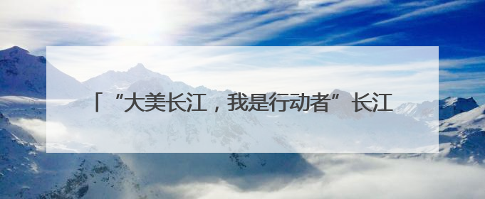 “大美长江，我是行动者”长江流域联动活动荣登百度热搜榜！
