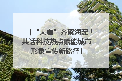 “大咖”齐聚海淀！共话科技热点赋能城市形象宣传新路径
