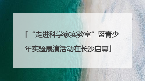 “走进科学家实验室”暨青少年实验展演活动在长沙启幕