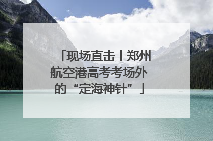 现场直击丨郑州航空港高考考场外的“定海神针”