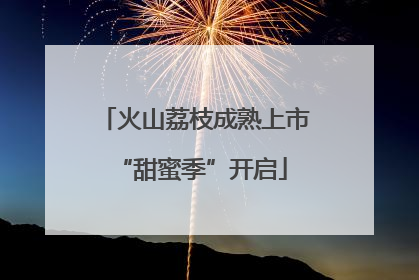 火山荔枝成熟上市 “甜蜜季”开启
