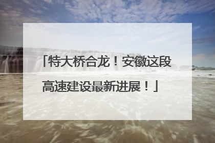特大桥合龙！安徽这段高速建设最新进展！