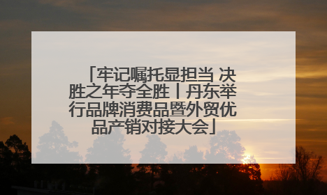 牢记嘱托显担当 决胜之年夺全胜丨丹东举行品牌消费品暨外贸优品产销对接大会