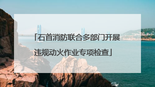 石首消防联合多部门开展违规动火作业专项检查