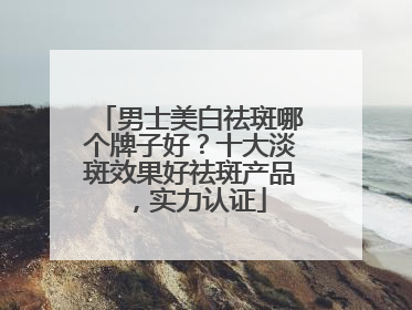 男士美白祛斑哪个牌子好？十大淡斑效果好祛斑产品，实力认证