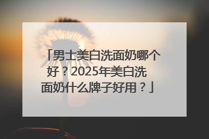 男士美白洗面奶哪个好？2025年美白洗面奶什么牌子好用？
