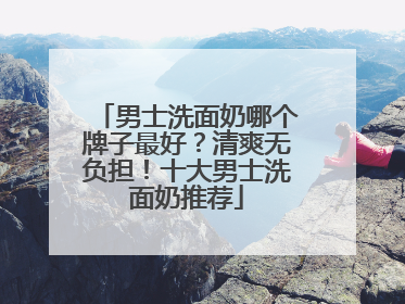 男士洗面奶哪个牌子最好？清爽无负担！十大男士洗面奶推荐