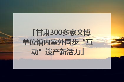 甘肃300多家文博单位馆内室外同步“互动”遗产新活力