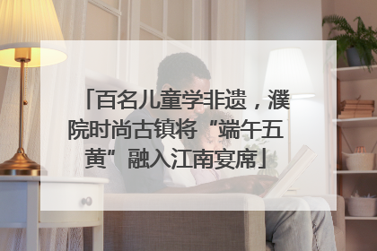 百名儿童学非遗，濮院时尚古镇将“端午五黄”融入江南宴席
