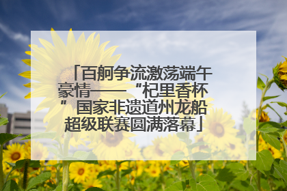 百舸争流激荡端午豪情——“杞里香杯”国家非遗道州龙船超级联赛圆满落幕