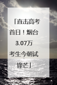 直击高考首日！烟台3.07万考生今朝试锋芒