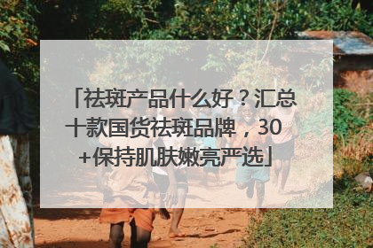 祛斑产品什么好？汇总十款国货祛斑品牌，30+保持肌肤嫩亮严选