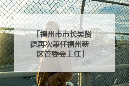 福州市市长吴贤德再次兼任福州新区管委会主任