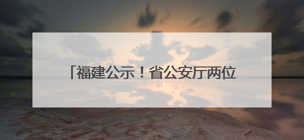 福建公示！省公安厅两位党委委员拟获提拔任用