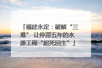 福建永定：破解“三难” 让停滞五年的水源工程“起死回生”