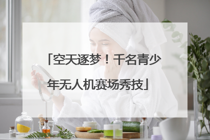 空天逐梦！千名青少年无人机赛场秀技