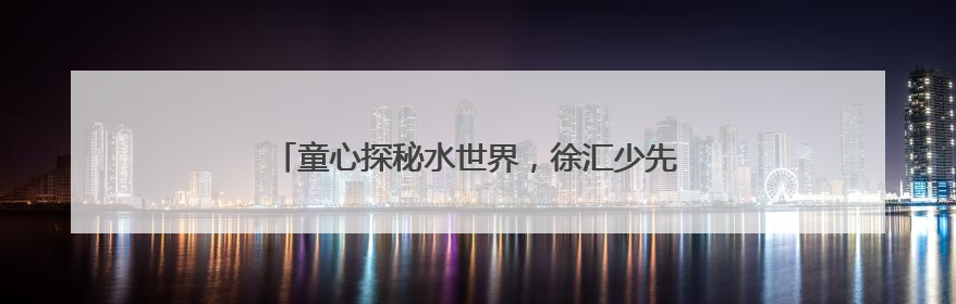 童心探秘水世界，徐汇少先队半日营解密城市水生态