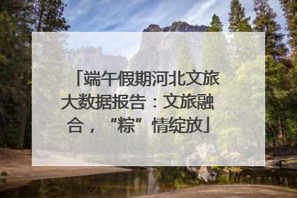 端午假期河北文旅大数据报告：文旅融合，“粽”情绽放