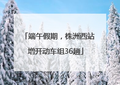 端午假期，株洲西站增开动车组36趟