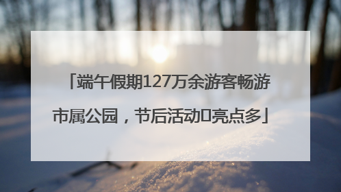 端午假期127万余游客畅游市属公园，节后活动﻿亮点多