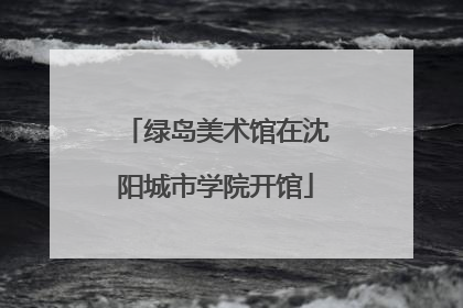绿岛美术馆在沈阳城市学院开馆