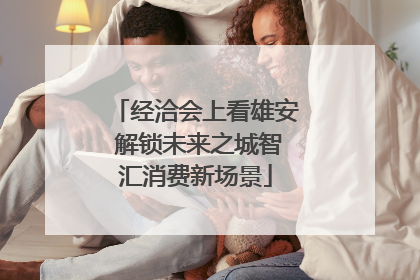 经洽会上看雄安 解锁未来之城智汇消费新场景
