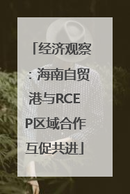 经济观察：海南自贸港与RCEP区域合作互促共进