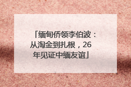 缅甸侨领李伯波：从淘金到扎根，26年见证中缅友谊