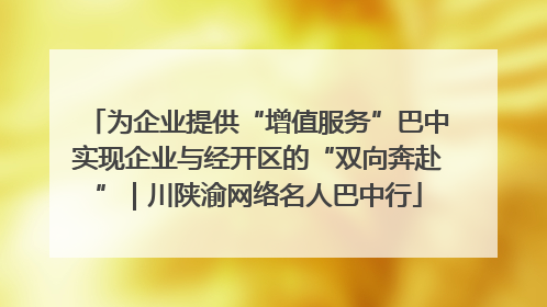 为企业提供“增值服务”巴中实现企业与经开区的“双向奔赴”｜川陕渝网络名人巴中行