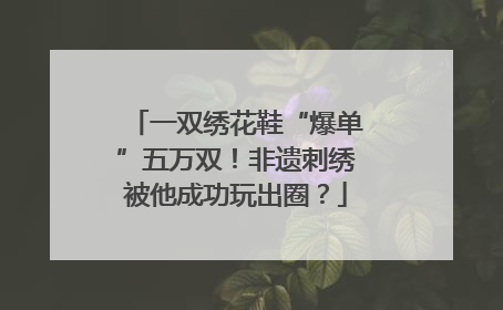 一双绣花鞋“爆单”五万双！非遗刺绣被他成功玩出圈？