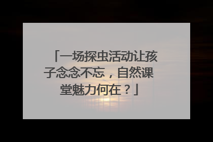一场探虫活动让孩子念念不忘，自然课堂魅力何在？