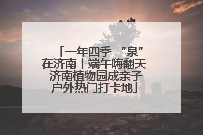 一年四季 “泉”在济南丨端午嗨翻天 济南植物园成亲子户外热门打卡地