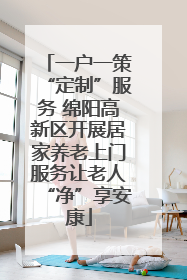 一户一策“定制”服务 绵阳高新区开展居家养老上门服务让老人“净”享安康
