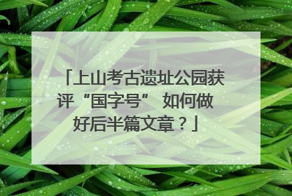 上山考古遗址公园获评“国字号” 如何做好后半篇文章？