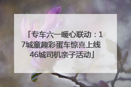 专车六一暖心联动：17城童趣彩蛋车惊喜上线 46城司机亲子活动