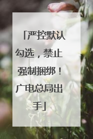 严控默认勾选，禁止强制捆绑！广电总局出手