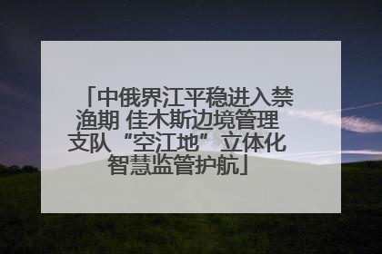 中俄界江平稳进入禁渔期 佳木斯边境管理支队“空江地”立体化智慧监管护航