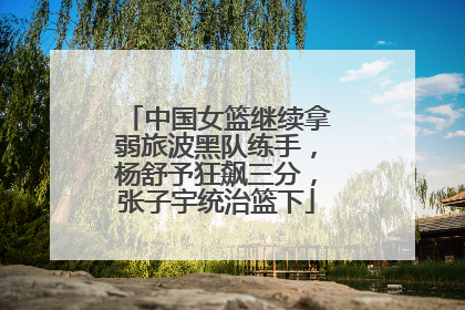 中国女篮继续拿弱旅波黑队练手，杨舒予狂飙三分，张子宇统治篮下