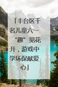丰台区千名儿童六一“趣”见花开，游戏中学环保献爱心