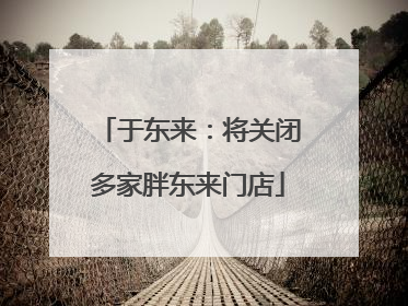于东来：将关闭多家胖东来门店