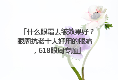 什么眼霜去皱效果好？眼周抗老十大好用的眼霜，618眼周专题