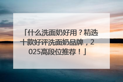 什么洗面奶好用？精选十款好评洗面奶品牌，2025高段位推荐！