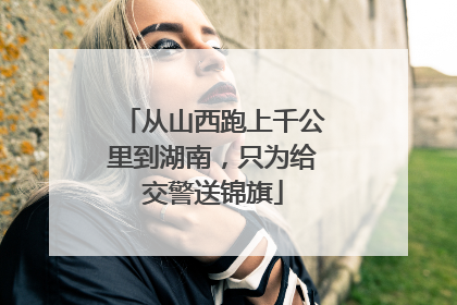 从山西跑上千公里到湖南，只为给交警送锦旗
