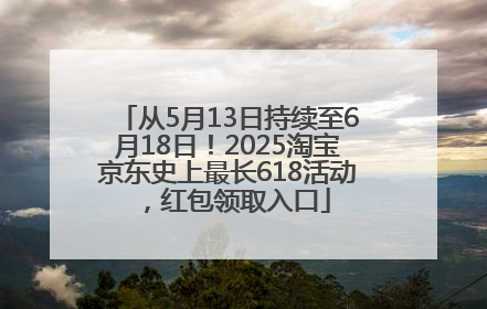 从5月13日持续至6月18日！2025淘宝京东史上最长618活动，红包领取入口
