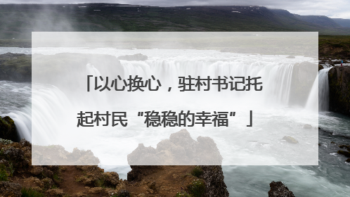 以心换心，驻村书记托起村民“稳稳的幸福”